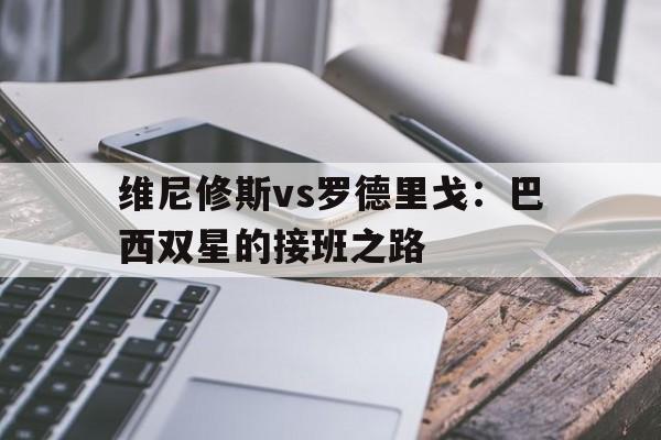 九游体育平台-维尼修斯vs罗德里戈：巴西双星的接班之路的简单介绍