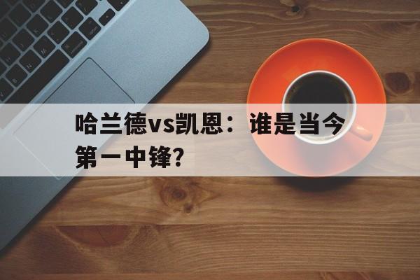 九游体育网站入口-包含哈兰德vs凯恩：谁是当今第一中锋？的词条