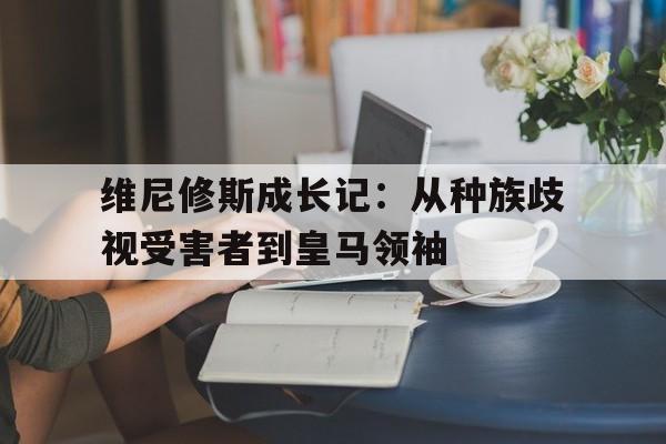 九游体育登录-包含维尼修斯成长记：从种族歧视受害者到皇马领袖的词条