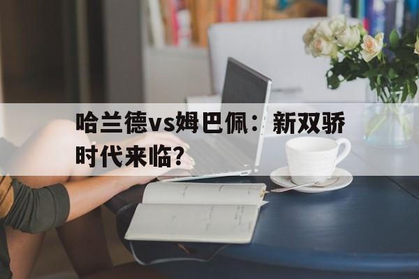 哈兰德vs姆巴佩：新双骄时代来临？的简单介绍